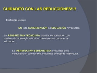 CUIDADITO CON LAS REDUCCIONES!!!!
NO toda COMUNICACIÓN es EDUCACIÓN ni viceversa.
La PERSPECTIVA TECNICISTA: asimilar comunicación con
medios y la tecnología educativa como formas concretas de
educación.
En el campo vincular:
La PERSPECTIVA SEMIOTICISTA: olvidarnos de la
comunicación como praxis, olvidarnos de nuestro interlocutor.
 