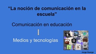“La noción de comunicación en la 
escuela” 
Comunicación en educación 
Jorge Huergo 
 