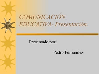 COMUNICACIÓN EDUCATIVA- Presentación. Presentado por:    Pedro Fernández  