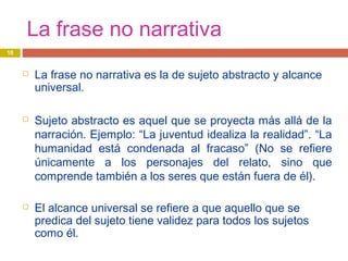 La frase no narrativa
 La frase no narrativa es la de sujeto abstracto y alcance
universal.
 Sujeto abstracto es aquel que se proyecta más allá de la
narración. Ejemplo: “La juventud idealiza la realidad”. “La
humanidad está condenada al fracaso” (No se refiere
únicamente a los personajes del relato, sino que
comprende también a los seres que están fuera de él).
 El alcance universal se refiere a que aquello que se
predica del sujeto tiene validez para todos los sujetos
como él.
10
 