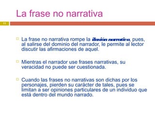 La frase no narrativa
 La frase no narrativa rompe la ilusiónnarrativa, pues,
al salirse del dominio del narrador, le permite al lector
discutir las afirmaciones de aquel.
 Mientras el narrador use frases narrativas, su
veracidad no puede ser cuestionada.
 Cuando las frases no narrativas son dichas por los
personajes, pierden su carácter de tales, pues se
limitan a ser opiniones particulares de un individuo que
está dentro del mundo narrado.
11
 