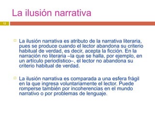 La ilusión narrativa
 La ilusión narrativa es atributo de la narrativa literaria,
pues se produce cuando el lector abandona su criterio
habitual de verdad, es decir, acepta la ficción. En la
narración no literaria –la que se halla, por ejemplo, en
un artículo periodístico–, el lector no abandona su
criterio habitual de verdad.
 La ilusión narrativa es comparada a una esfera frágil
en la que ingresa voluntariamente el lector. Puede
romperse también por incoherencias en el mundo
narrativo o por problemas de lenguaje.
12
 
