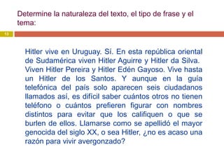 Determine la naturaleza del texto, el tipo de frase y el
tema:
13
Hitler vive en Uruguay. Sí. En esta república oriental
de Sudamérica viven Hitler Aguirre y Hitler da Silva.
Viven Hitler Pereira y Hitler Edén Gayoso. Vive hasta
un Hitler de los Santos. Y aunque en la guía
telefónica del país solo aparecen seis ciudadanos
llamados así, es difícil saber cuántos otros no tienen
teléfono o cuántos prefieren figurar con nombres
distintos para evitar que los califiquen o que se
burlen de ellos. Llamarse como se apellidó el mayor
genocida del siglo XX, o sea Hitler, ¿no es acaso una
razón para vivir avergonzado?
 
