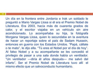 Un día en la frontera entre Jordania e Irak un soldado le
preguntó a Mario Vargas Llosa si él era el Premio Nobel de
Literatura. Era 2003, hacía más de cuarenta grados de
calor, y el escritor viajaba en un vehículo sin aire
acondicionado. Lo acompañaba su hija, la fotógrafa
Morgana Vargas Llosa, quien lo secundaba en la aventura
de hacer un reportaje sobre el país de Sadam Hussein,
entonces en guerra con los Estados Unidos. “Papá, cállate
o te mato”, le dijo ella. “Tú eres el Nobel por el día de hoy”.
Al falso Nobel y a su acompañante se les concedió el
privilegio de pasar a una sala donde había un ventilador.
“Un ventilador —diría él años después— me salvó del
infarto”. Ser el Premio Nobel de Literatura tuvo allí  el
mismo efecto que un salvoconducto humanitario.
14
 
