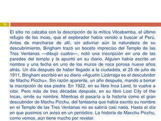 El sitio no calzaba con la descripción de la mítica Vilcabamba, el último
refugio de los incas, que el explorador había venido a buscar al Perú.
Antes de marcharse de allí, sin adivinar aún la naturaleza de su
descubrimiento, Bingham trazó un boceto impreciso del Templo de las
Tres Ventanas —dibujó cuatro—, notó una inscripción en una de las
paredes del templo y la apuntó en su diario. Alguien había escrito un
nombre y una fecha en uno de los muros de roca porosa nueve años
atrás. Un día después de haber llegado a la ciudadela, el 25 de julio de
1911, Bingham escribió en su diario «Agustín Lizárraga es el descubridor
de Machu Picchu». Sin razón aparente, un año después, mandó a borrar
la inscripción de esa piedra. En 1922, en su libro Inca Land, lo vuelve a
citar. Pero más de tres décadas después, en su libro Lost City of the
Incas, omite su nombre. Mientras él pasaría a la historia como el gran
descubridor de Machu Picchu, del fantasma que había escrito su nombre
en el Templo de las Tres Ventanas no se sabría casi nada. Hasta el día
en que pusimos un aviso en un periódico. La historia de Macchu Picchu,
como vemos, aún tiene mucho por revelar.
15
 