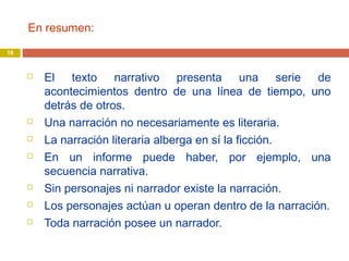 En resumen:
 El texto narrativo presenta una serie de
acontecimientos dentro de una línea de tiempo, uno
detrás de otros.
 Una narración no necesariamente es literaria.
 La narración literaria alberga en sí la ficción.
 En un informe puede haber, por ejemplo, una
secuencia narrativa.
 Sin personajes ni narrador existe la narración.
 Los personajes actúan u operan dentro de la narración.
 Toda narración posee un narrador.
16
 
