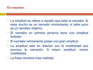 En resumen:
 La amplitud se refiere a aquello que sabe el narrador. Si
sabe mucho es un narrador omnisciente; si sabe poco
es un narrador objetivo.
 El narrador en primera persona tiene una amplitud
limitada.
 El narrador omnisciente posee una gran amplitud.
 La amplitud está en relación con la credibilidad que
provoca la narración. A mayor amplitud, menor
credibilidad.
 La frase narrativa crea realidad.
17
 