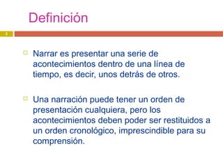 Definición
 Narrar es presentar una serie de
acontecimientos dentro de una línea de
tiempo, es decir, unos detrás de otros.
 Una narración puede tener un orden de
presentación cualquiera, pero los
acontecimientos deben poder ser restituidos a
un orden cronológico, imprescindible para su
comprensión.
2
 