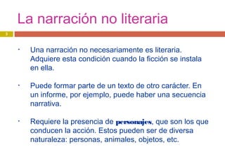 La narración no literaria
• Una narración no necesariamente es literaria.
Adquiere esta condición cuando la ficción se instala
en ella.
• Puede formar parte de un texto de otro carácter. En
un informe, por ejemplo, puede haber una secuencia
narrativa.
• Requiere la presencia de personajes, que son los que
conducen la acción. Estos pueden ser de diversa
naturaleza: personas, animales, objetos, etc.
3
 