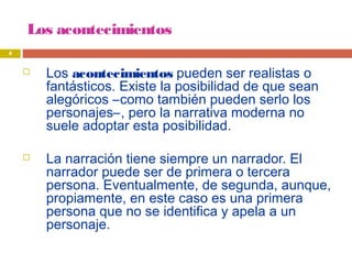 Los acontecimientos
 Los acontecimientos pueden ser realistas o
fantásticos. Existe la posibilidad de que sean
alegóricos –como también pueden serlo los
personajes–, pero la narrativa moderna no
suele adoptar esta posibilidad.
 La narración tiene siempre un narrador. El
narrador puede ser de primera o tercera
persona. Eventualmente, de segunda, aunque,
propiamente, en este caso es una primera
persona que no se identifica y apela a un
personaje.
4
 