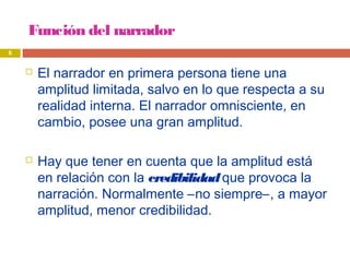Función del narrador
 El narrador en primera persona tiene una
amplitud limitada, salvo en lo que respecta a su
realidad interna. El narrador omnisciente, en
cambio, posee una gran amplitud.
 Hay que tener en cuenta que la amplitud está
en relación con la credibilidadque provoca la
narración. Normalmente –no siempre–, a mayor
amplitud, menor credibilidad.
6
 