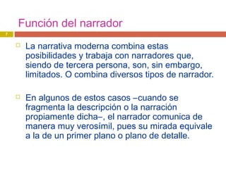 Función del narrador
 La narrativa moderna combina estas
posibilidades y trabaja con narradores que,
siendo de tercera persona, son, sin embargo,
limitados. O combina diversos tipos de narrador.
 En algunos de estos casos –cuando se
fragmenta la descripción o la narración
propiamente dicha–, el narrador comunica de
manera muy verosímil, pues su mirada equivale
a la de un primer plano o plano de detalle.
7
 