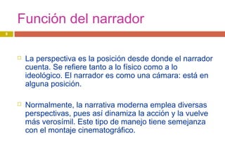 Función del narrador
 La perspectiva es la posición desde donde el narrador
cuenta. Se refiere tanto a lo físico como a lo
ideológico. El narrador es como una cámara: está en
alguna posición.
 Normalmente, la narrativa moderna emplea diversas
perspectivas, pues así dinamiza la acción y la vuelve
más verosímil. Este tipo de manejo tiene semejanza
con el montaje cinematográfico.
8
 