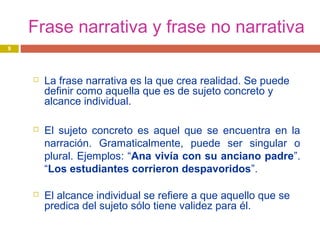 Frase narrativa y frase no narrativa
 La frase narrativa es la que crea realidad. Se puede
definir como aquella que es de sujeto concreto y
alcance individual.
 El sujeto concreto es aquel que se encuentra en la
narración. Gramaticalmente, puede ser singular o
plural. Ejemplos: “Ana vivía con su anciano padre”.
“Los estudiantes corrieron despavoridos”.
 El alcance individual se refiere a que aquello que se
predica del sujeto sólo tiene validez para él.
9
 