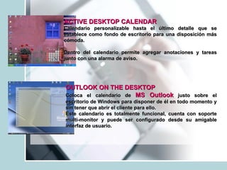 ACTIVE DESKTOP CALENDAR Calendario personalizable hasta el último detalle que se establece como fondo de escritorio para una disposición más cómoda. Dentro del calendario permite agregar anotaciones y tareas junto con una alarma de aviso.  OUTLOOK ON THE DESKTOP   Coloca el calendario de  MS Outlook  justo sobre el escritorio de Windows para disponer de él en todo momento y sin tener que abrir el cliente para ello. Este calendario es totalmente funcional, cuenta con soporte multi-monitor y puede ser configurado desde su amigable interfaz de usuario.  