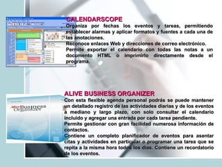 CALENDARSCOPE  Organiza por fechas los eventos y tareas, permitiendo establecer alarmas y aplicar formatos y fuentes a cada una de las anotaciones. Reconoce enlaces Web y direcciones de correo electrónico. Permite exportar el calendario con todas las notas a un documento HTML o imprimirlo directamente desde el programa. ALIVE BUSINESS ORGANIZER   Con esta flexible agenda personal podrás se puede mantener un detallado registro de las actividades diarias y de los eventos a mediano y largo plazo, con solo consultar el calendario incluido y agregar una entrada por cada tarea pendiente. Permite gestionar con gran facilidad numerosa información de contactos. Contiene un completo planificador de eventos para asentar citas y actividades en particular o programar una tarea que se repita a la misma hora todos los días. Contiene un recordatorio de los eventos. 