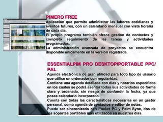 PIMERO FREE   Aplicación que permite administrar las labores cotidianas y eventos futuros, con un calendario mensual con vista horaria de cada día.  El propio programa también ofrece gestión de contactos y completo seguimiento de las tareas y actividades programadas.  La administración avanzada de proyectos se encuentra disponible únicamente en la versión registrada. ESSENTIALPIM PRO DESKTOP/PORTABLE PPC/PAL Agenda electrónica de gran utilidad para todo tipo de usuario que utilice un ordenador con regularidad.  Contiene una agenda detallada con días y horarios específicos en los cuales se podrá asentar todas sus actividades de forma clara y ordenada, sin riesgo de confundir la fecha, ya que posee calendario incorporado. Cuenta con todas las características necesarias en un gestor personal, como agenda de contactos y editor de notas. Puede ser sincronizado con Pocket PC y Palm Sync, dos de los soportes portables más utilizados en nuestros días. 