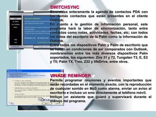 SWITCHSYNC   Sincroniza enteramente la agenda de contactos PDA con los demás contactos que están presentes en el cliente Outlook. En cuanto a la gestión de información personal, este programa hará la labor de sincronización, tanto entre contactos como notas, actividades, fechas, etc; con todos los datos del escritorio de la Palm como la información de Outlook.  Entre todos los dispositivos Palm y Palm de escritorio que se hallan en condiciones de ser comparados con Outlook, nombraremos entre los más diversos dispositivos Palm soportados, los siguientes: Zire 31 y 72, Tungsten T3, E, E2 y T5; Palm TX, Treo, Z22 y lifeDrive, entre otros. VINADE REMINDER   Permite programar reuniones y eventos importantes que serán recordadas en el momento exacto, con la reproducción de cualquier sonido en Mp3 como alarma, enviar un aviso al escritorio e incluso un sms directamente al teléfono móvil. Incluye un asistente que guiará y supervisará durante el manejo del programa. 