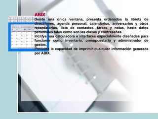 ABIX   Desde una única ventana, presenta ordenados la libreta de direcciones, agenda personal, calendarios, aniversarios y otros recordatorios, lista de contactos, tareas y notas, hasta datos personales tales como son las claves y contraseñas. Incluye una calculadora e interfaces especialmente diseñadas para funcionar como inventario, presupuestario y administrador de gastos.  Presenta la capacidad de imprimir cualquier información generada por ABIX. 