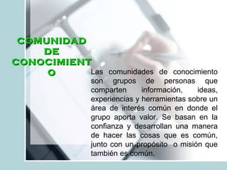 Las comunidades de conocimiento son grupos de personas que comparten información, ideas, experiencias y herramientas sobre un área de interés común en donde el grupo aporta valor. Se basan en la confianza y desarrollan una manera de hacer las cosas que es común, junto con un propósito  o misión que también es común. COMUNIDAD DE CONOCIMIENTO 