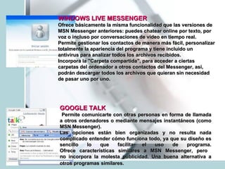 WINDOWS LIVE MESSENGER   Ofrece básicamente la misma funcionalidad que las versiones de MSN Messenger anteriores: puedes chatear online por texto, por voz o incluso por conversaciones de video en tiempo real.  Permite gestionar los contactos de manera más fácil, personalizar totalmente la apariencia del programa y tiene incluido un antivirus para analizar todos los archivos recibidos. Incorpora la "Carpeta compartida", para acceder a ciertas carpetas del ordenador a otros contactos del Messenger, así, podrán descargar todos los archivos que quieran sin necesidad de pasar uno por uno. GOOGLE TALK   Permite comunicarte con otras personas en forma de llamada a otros ordenadores o mediante mensajes instantáneos (como MSN Messenger). Las opciones están bien organizadas y no resulta nada complicado entender cómo funciona todo, ya que su diseño es sencillo lo que facilita el uso de programa. Ofrece características similares a MSN Messenger, pero  no incorpora la molesta publicidad. Una buena alternativa a otros programas   similares.  