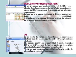 SIMPLE INSTANT MESSENGER   (SIM) Es un programa que funciona en la red de ICQ y que además tiene las mismas opciones: añadir contactos que no son de ICQ, transferencia de archivos, varios idiomas... y mucho mas. Se trata de una buena alternativa a ICQ que además no tiene publicidad. Al instalarse, el programa descargará datos de Internet, por lo que es necesario estar conectado.  QQ   Es un cliente de mensajería instantánea con muy buenos añadidos que lo hacen repuntar entre otras aplicaciones similares. Otro aspecto positivo es la posibilidad de enviar mensajes SMS a los teléfonos móviles de los contactos y con sigue aumentando las posibilidades de comunicación. A esto hay que sumar una agradable interfaz y la opción de personalizarla en muchos aspectos.  