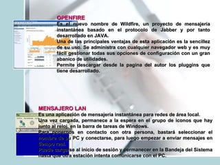 OPENFIRE   Es el nuevo nombre de Wildfire, un proyecto de mensajería instantánea basado en el protocolo de Jabber y por tanto desarrollado en JAVA.  Una de las principales ventajas de esta aplicación es la sencillez de su uso. Se administra con cualquier navegador web y es muy fácil gestionar todas sus opciones de configuración con un gran abanico de utilidades. Permite descargar desde la pagina del autor los pluggins que tiene desarrollado.  MENSAJERO LAN   Es una aplicación de mensajería instantánea para redes de área local.  Una vez cargada, permanece a la espera en el grupo de iconos que hay junto al reloj, en la barra de tareas de Windows.  Para ponernos en contacto con otra persona, bastará seleccionar el nombre de su PC y conectarse, para luego empezar a enviar mensajes en tiempo real. Puede cargarse al inicio de sesión y permanecer en la Bandeja del Sistema hasta que otra estación intenta comunicarse con el PC.  