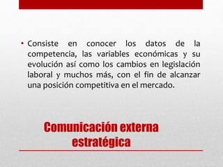 Comunicación externa
estratégica
• Consiste en conocer los datos de la
competencia, las variables económicas y su
evolución así como los cambios en legislación
laboral y muchos más, con el fin de alcanzar
una posición competitiva en el mercado.
 