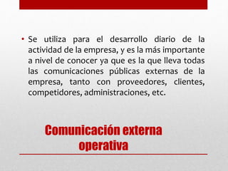 Comunicación externa
operativa
• Se utiliza para el desarrollo diario de la
actividad de la empresa, y es la más importante
a nivel de conocer ya que es la que lleva todas
las comunicaciones públicas externas de la
empresa, tanto con proveedores, clientes,
competidores, administraciones, etc.
 