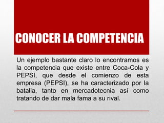 CONOCER LA COMPETENCIA
Un ejemplo bastante claro lo encontramos es
la competencia que existe entre Coca-Cola y
PEPSI, que desde el comienzo de esta
empresa (PEPSI), se ha caracterizado por la
batalla, tanto en mercadotecnia así como
tratando de dar mala fama a su rival.
 