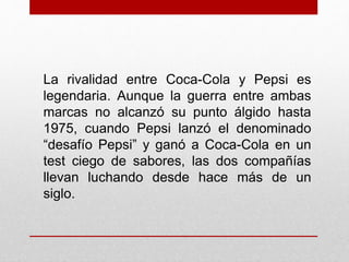 La rivalidad entre Coca-Cola y Pepsi es
legendaria. Aunque la guerra entre ambas
marcas no alcanzó su punto álgido hasta
1975, cuando Pepsi lanzó el denominado
“desafío Pepsi” y ganó a Coca-Cola en un
test ciego de sabores, las dos compañías
llevan luchando desde hace más de un
siglo.
 