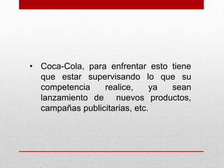 • Coca-Cola, para enfrentar esto tiene
que estar supervisando lo que su
competencia realice, ya sean
lanzamiento de nuevos productos,
campañas publicitarias, etc.
 