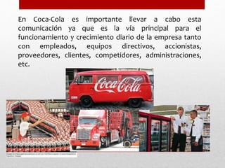 En Coca-Cola es importante llevar a cabo esta
comunicación ya que es la vía principal para el
funcionamiento y crecimiento diario de la empresa tanto
con empleados, equipos directivos, accionistas,
proveedores, clientes, competidores, administraciones,
etc.
 
