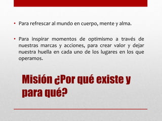 Misión ¿Por qué existe y
para qué?
• Para refrescar al mundo en cuerpo, mente y alma.
• Para inspirar momentos de optimismo a través de
nuestras marcas y acciones, para crear valor y dejar
nuestra huella en cada uno de los lugares en los que
operamos.
 