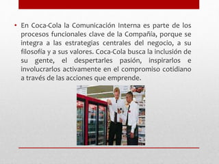 • En Coca-Cola la Comunicación Interna es parte de los
procesos funcionales clave de la Compañía, porque se
integra a las estrategias centrales del negocio, a su
filosofía y a sus valores. Coca-Cola busca la inclusión de
su gente, el despertarles pasión, inspirarlos e
involucrarlos activamente en el compromiso cotidiano
a través de las acciones que emprende.
 