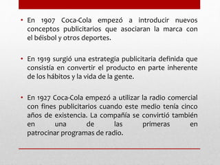 • En 1907 Coca-Cola empezó a introducir nuevos
conceptos publicitarios que asociaran la marca con
el béisbol y otros deportes.
• En 1919 surgió una estrategia publicitaria definida que
consistía en convertir el producto en parte inherente
de los hábitos y la vida de la gente.
• En 1927 Coca-Cola empezó a utilizar la radio comercial
con fines publicitarios cuando este medio tenía cinco
años de existencia. La compañía se convirtió también
en una de las primeras en
patrocinar programas de radio.
 