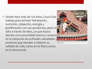 • Desde hace más de 120 años, Coca-Cola
trabaja para brindar hidratación,
nutrición, relajación, energía y
gratificación con sus productos, pero no
sólo a través de ellos, ya que busca
alentar a la comunidad interna y externa
en la adopción de actitudes saludables y
positivas que tiendan a mejorar su
calidad de vida, tanto en lo físico como
en lo emocional.
 