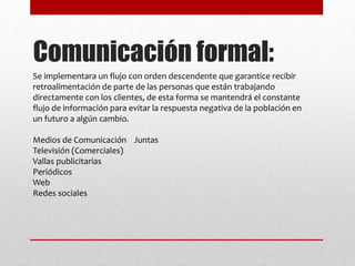 Comunicación formal:
Se implementara un flujo con orden descendente que garantice recibir
retroalimentación de parte de las personas que están trabajando
directamente con los clientes, de esta forma se mantendrá el constante
flujo de información para evitar la respuesta negativa de la población en
un futuro a algún cambio.
Medios de Comunicación Juntas
Televisión (Comerciales)
Vallas publicitarias
Periódicos
Web
Redes sociales
 