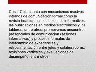 Coca- Cola cuenta con mecanismos masivos
internos de comunicación formal como la
revista institucional, los boletines informativos,
las publicaciones en medios electrónicos y los
tableros, entre otros, promovemos encuentros
presenciales de comunicación (sesiones
informativas) y procesos formales de
intercambio de experiencias y
retroalimentación entre jefes y colaboradores:
revisiones verticales y evaluaciones de
desempeño, entre otros.
 