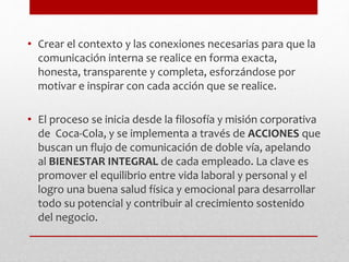 • Crear el contexto y las conexiones necesarias para que la
comunicación interna se realice en forma exacta,
honesta, transparente y completa, esforzándose por
motivar e inspirar con cada acción que se realice.
• El proceso se inicia desde la filosofía y misión corporativa
de Coca-Cola, y se implementa a través de ACCIONES que
buscan un flujo de comunicación de doble vía, apelando
al BIENESTAR INTEGRAL de cada empleado. La clave es
promover el equilibrio entre vida laboral y personal y el
logro una buena salud física y emocional para desarrollar
todo su potencial y contribuir al crecimiento sostenido
del negocio.
 