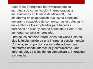 • Coca-Cola Enterprises ha revolucionado su
estrategia de comunicación interna gracias a
las soluciones en la nube de Microsoft, una
plataforma de colaboración que les ha permitido
mejorar la capacidad de comunicar las estrategias y
los cambios a los empleados para hacerles
partícipes de ellos, y que ha permitido a Coca-Cola
aumentar su valor empresarial.
Otro de los cambios introducidos por Coca-Cola ha
sido la implantación de una intranet a escala mundial.
Con ella, se proporciona a los trabajadores una
plataforma donde interactuar y comunicarse. Una
intranet, blogs y sitios donde comunicarse, interactuar
y aprender.
 