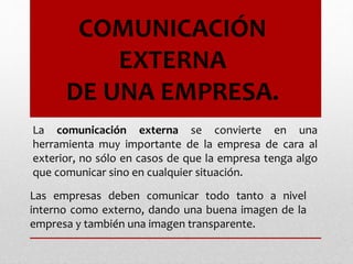 Las empresas deben comunicar todo tanto a nivel
interno como externo, dando una buena imagen de la
empresa y también una imagen transparente.
La comunicación externa se convierte en una
herramienta muy importante de la empresa de cara al
exterior, no sólo en casos de que la empresa tenga algo
que comunicar sino en cualquier situación.
COMUNICACIÓN
EXTERNA
DE UNA EMPRESA.
 