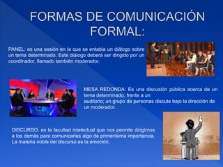 PANEL: es una sesión en la que se entabla un diálogo sobre
un tema determinado. Este diálogo deberá ser dirigido por un
coordinador, llamado también moderador.
MESA REDONDA: Es una discusión pública acerca de un
tema determinado, frente a un
auditorio; un grupo de personas discute bajo la dirección de
un moderador.
DISCURSO: es la facultad intelectual que nos permite dirigirnos
a los demás para comunicarles algo de primerísima importancia.
La materia noble del discurso es la emoción.
 