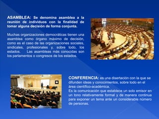 ASAMBLEA: Se denomina asamblea a la
reunión de individuos con la finalidad de
tomar alguna decisión de forma conjunta.
Muchas organizaciones democráticas tienen una
asamblea como órgano máximo de decisión,
como es el caso de las organizaciones sociales,
sindicales, profesionales y, sobre todo, los
estados. Las asambleas más conocidas son
los parlamentos o congresos de los estados.
CONFERENCIA: es una disertación con la que se
difunden ideas y conocimientos, sobre todo en el
área científico-académica.
Es la comunicación que establece un solo emisor en
un tono relativamente formal y de manera continua
para exponer un tema ante un considerable número
de personas.
 