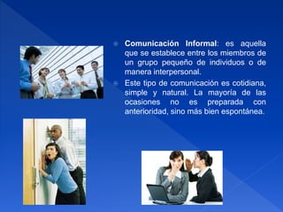  Comunicación Informal: es aquella
que se establece entre los miembros de
un grupo pequeño de individuos o de
manera interpersonal.
 Este tipo de comunicación es cotidiana,
simple y natural. La mayoría de las
ocasiones no es preparada con
anterioridad, sino más bien espontánea.
 