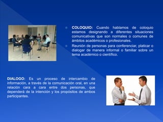  COLOQUIO: Cuando hablamos de coloquio
estamos designando a diferentes situaciones
comunicativas que son normales o comunes de
ámbitos académicos o profesionales.
 Reunión de personas para conferenciar, platicar o
dialogar de manera informal o familiar sobre un
tema académico o científico.
DIALOGO: Es un proceso de intercambio de
información, a través de la comunicación oral, en una
relación cara a cara entre dos personas, que
dependerá de la intención y los propósitos de ambos
participantes.
 