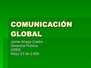 COMUNICACIÓN GLOBAL Jaime Araujo Castro Gerencia Publica UDES Mayo 23 de 2.008 