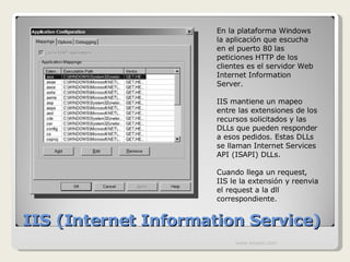 IIS (Internet Information Service) En la plataforma Windows la aplicación que escucha en el puerto 80 las peticiones HTTP de los clientes es el servidor Web Internet Information Server. IIS mantiene un mapeo entre las extensiones de los recursos solicitados y las DLLs que pueden responder a esos pedidos. Estas DLLs se llaman  Internet Services API (ISAPI) DLLs. Cuando llega un request, IIS le la extensión y reenvia el request a la dll correspondiente. www.knowii.com 