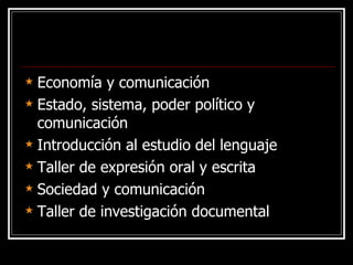 Economía y comunicación Estado, sistema, poder político y comunicación Introducción al estudio del lenguaje Taller de expresión oral y escrita Sociedad y comunicación Taller de investigación documental 