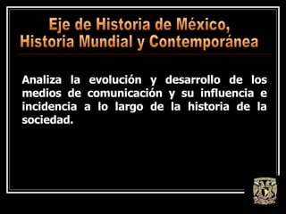 Eje de Historia de México,  Historia Mundial y Contemporánea Analiza la evolución y desarrollo de los medios de comunicación y su influencia e incidencia a lo largo de la historia de la sociedad. 